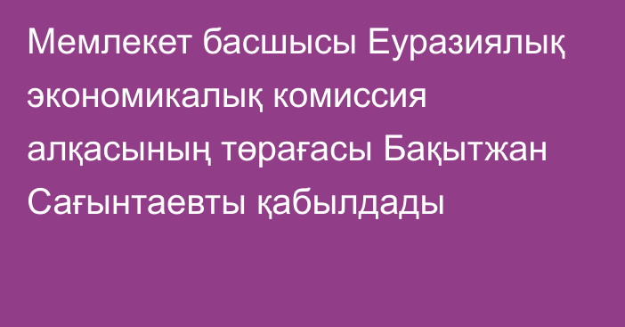 Мемлекет басшысы Еуразиялық экономикалық комиссия алқасының төрағасы Бақытжан Сағынтаевты қабылдады