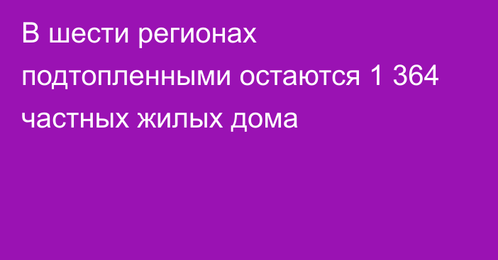 В шести регионах подтопленными остаются 1 364 частных жилых дома