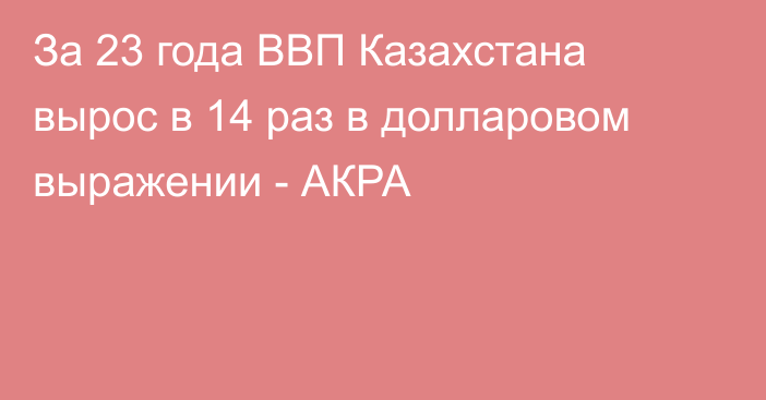 За 23 года ВВП Казахстана вырос в 14 раз в долларовом выражении - АКРА