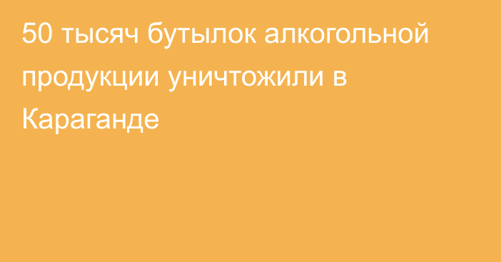 50 тысяч бутылок алкогольной продукции уничтожили в Караганде