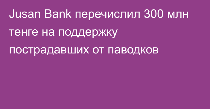 Jusan Bank перечислил 300 млн тенге на поддержку пострадавших от паводков