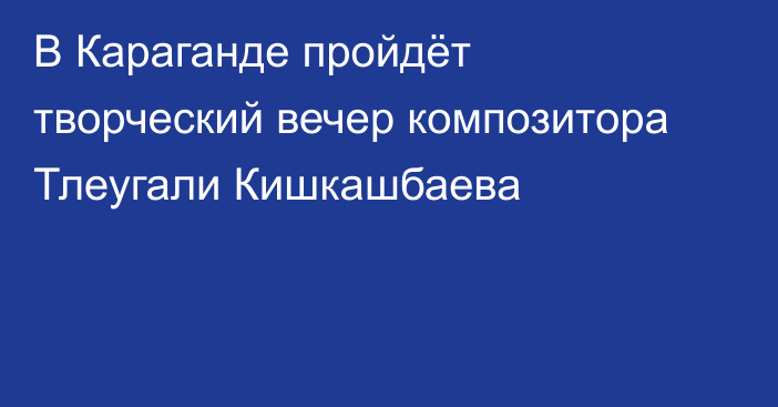 В Караганде пройдёт творческий вечер композитора Тлеугали Кишкашбаева