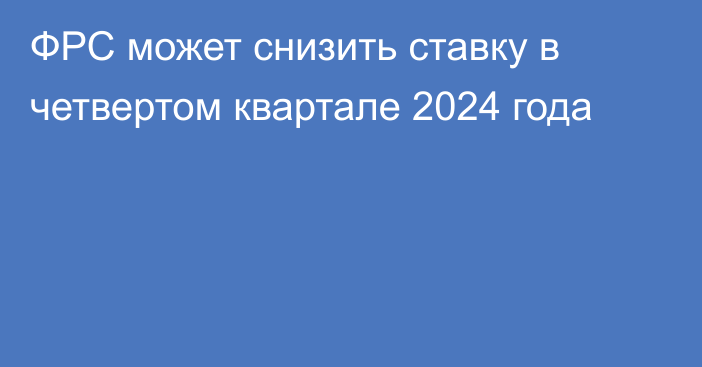 ФРС может снизить ставку в четвертом квартале 2024 года