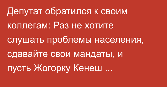 Депутат обратился к своим коллегам: Раз не хотите слушать проблемы населения, сдавайте свои мандаты, и пусть Жогорку Кенеш расходится