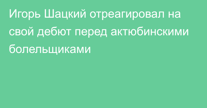 Игорь Шацкий отреагировал на свой дебют перед актюбинскими болельщиками