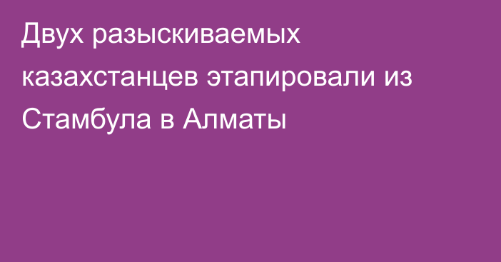 Двух разыскиваемых казахстанцев этапировали из Стамбула в Алматы