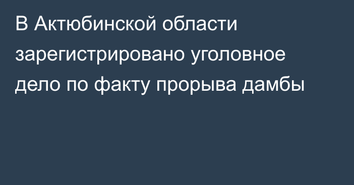 В Актюбинской области зарегистрировано уголовное дело по факту прорыва дамбы