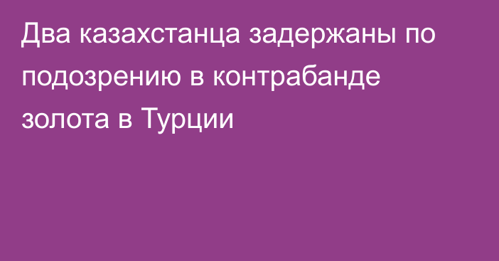 Два казахстанца задержаны по подозрению в контрабанде золота в Турции