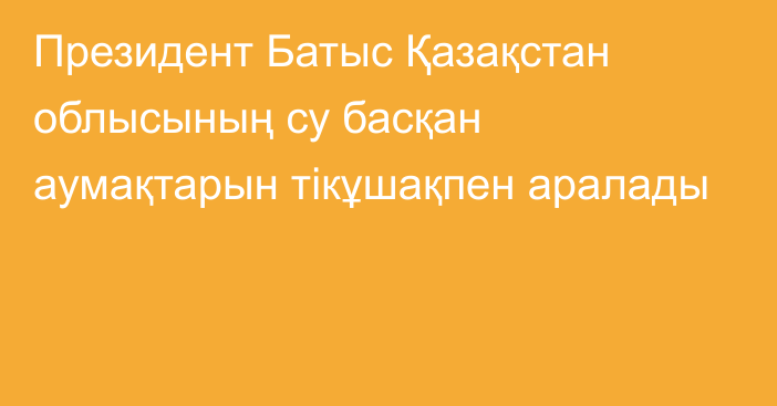 Президент Батыс Қазақстан облысының су басқан аумақтарын тікұшақпен аралады