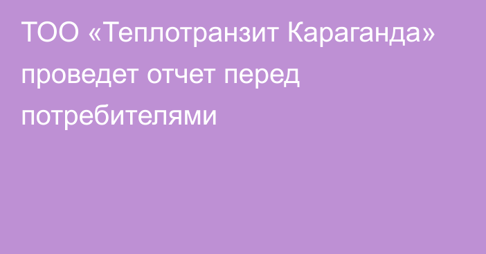 ТОО «Теплотранзит Караганда» проведет отчет перед потребителями