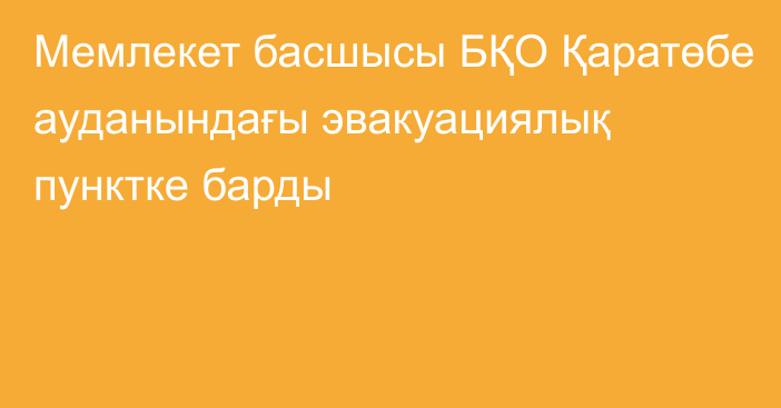 Мемлекет басшысы БҚО Қаратөбе ауданындағы эвакуациялық пунктке барды