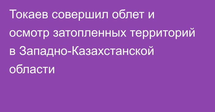 Токаев совершил облет и осмотр затопленных территорий в Западно-Казахстанской области