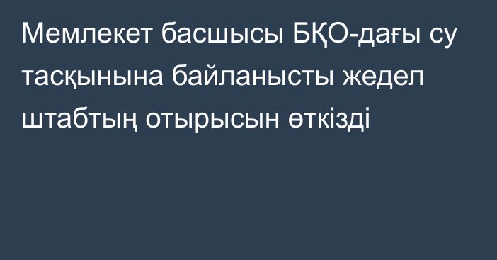 Мемлекет басшысы БҚО-дағы су тасқынына байланысты жедел штабтың отырысын өткізді