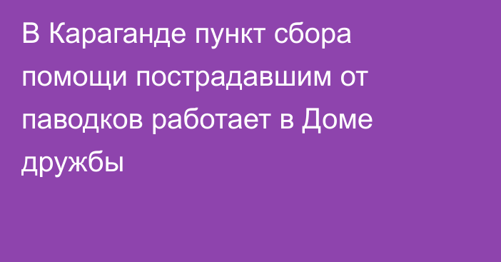 В Караганде пункт сбора помощи пострадавшим от паводков работает в Доме дружбы