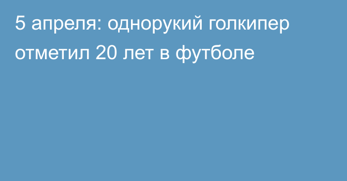 5 апреля: однорукий голкипер отметил 20 лет в футболе