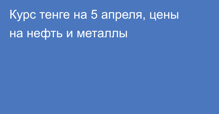 Курс тенге на 5 апреля, цены на нефть и металлы