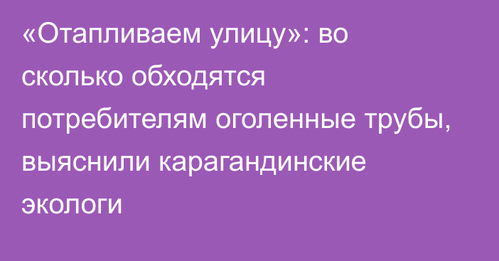 «Отапливаем улицу»: во сколько обходятся потребителям оголенные трубы, выяснили карагандинские экологи