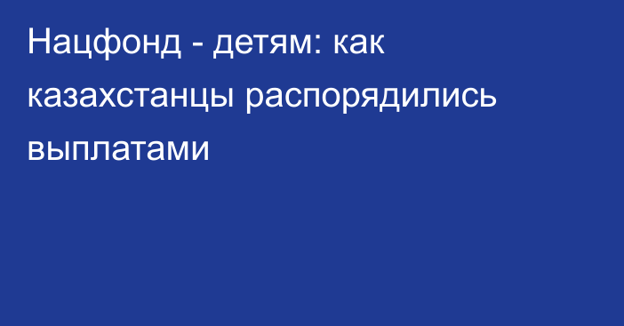 Нацфонд - детям: как казахстанцы распорядились выплатами