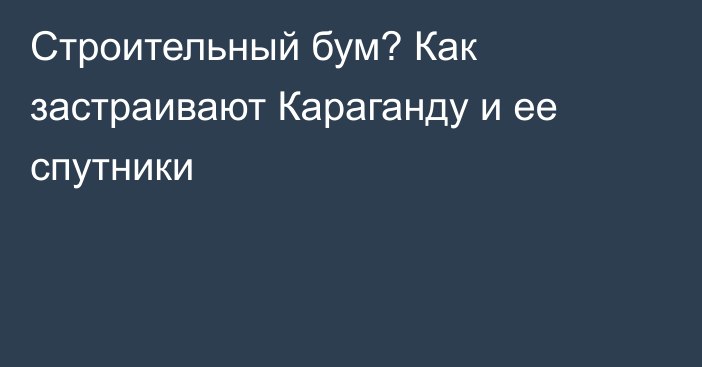 Строительный бум? Как застраивают Караганду и ее спутники