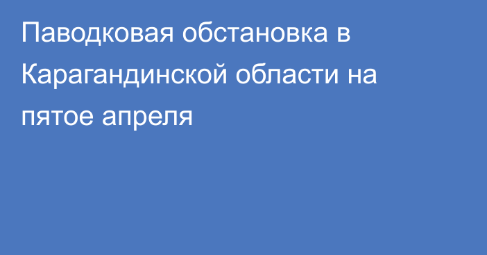 Паводковая обстановка в Карагандинской области на пятое апреля