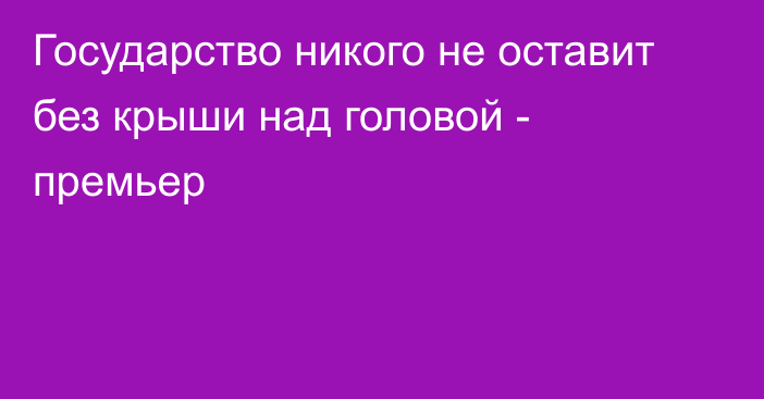 Государство никого не оставит без крыши над головой - премьер