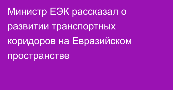 Министр ЕЭК рассказал о развитии транспортных коридоров на Евразийском пространстве