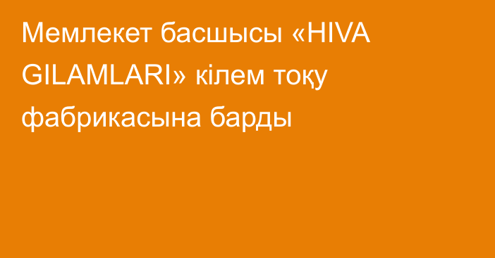 Мемлекет басшысы «HIVA GILAMLARI» кілем тоқу фабрикасына барды