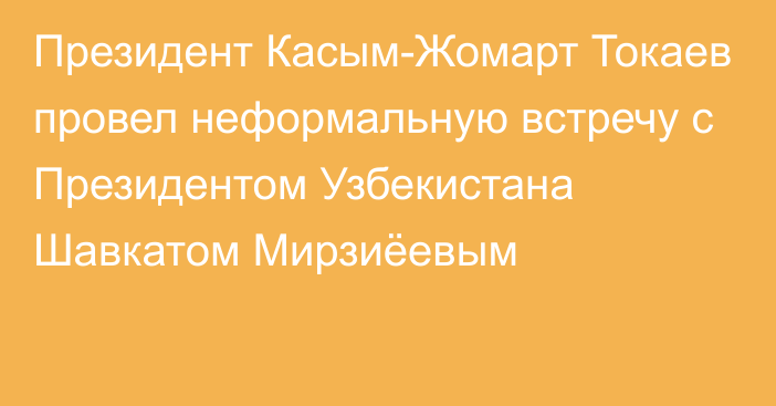 Президент Касым-Жомарт Токаев провел неформальную встречу с Президентом Узбекистана Шавкатом Мирзиёевым