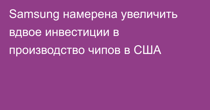 Samsung намерена увеличить вдвое инвестиции в производство чипов в США