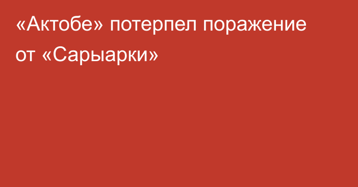 «Актобе» потерпел поражение от «Сарыарки»