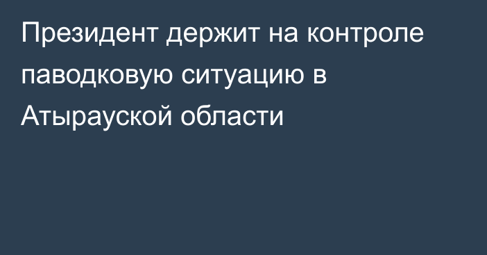 Президент держит на контроле паводковую ситуацию в Атырауской области