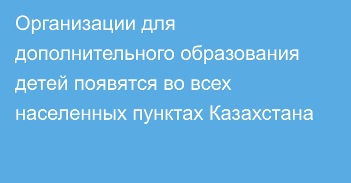 Организации для дополнительного образования детей появятся во всех населенных пунктах Казахстана