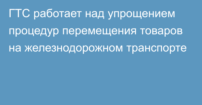 ГТС работает над упрощением процедур перемещения товаров на железнодорожном транспорте