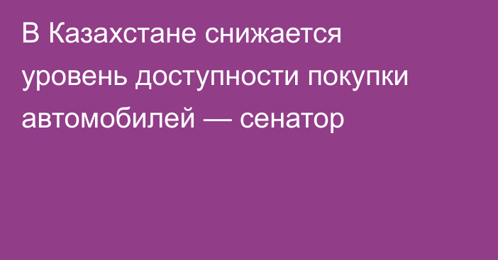 В Казахстане снижается уровень доступности покупки автомобилей — сенатор