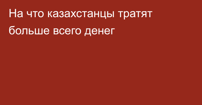 На что казахстанцы тратят больше всего денег