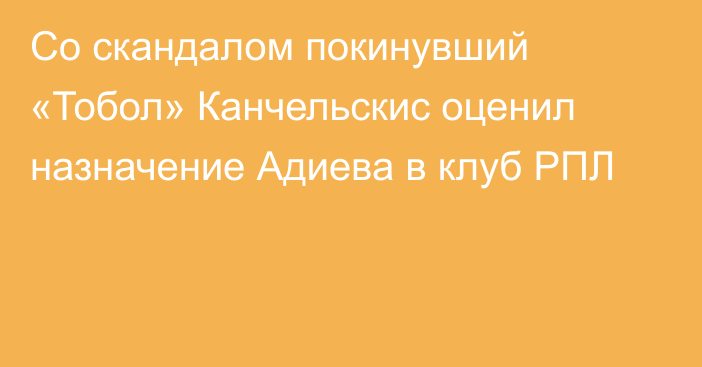 Со скандалом покинувший «Тобол» Канчельскис оценил назначение Адиева в клуб РПЛ