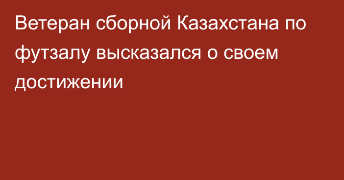 Ветеран сборной Казахстана по футзалу высказался о своем достижении