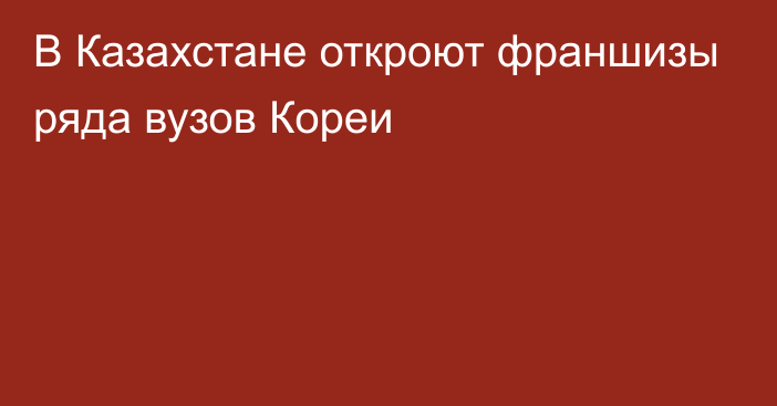 В Казахстане откроют франшизы ряда вузов Кореи