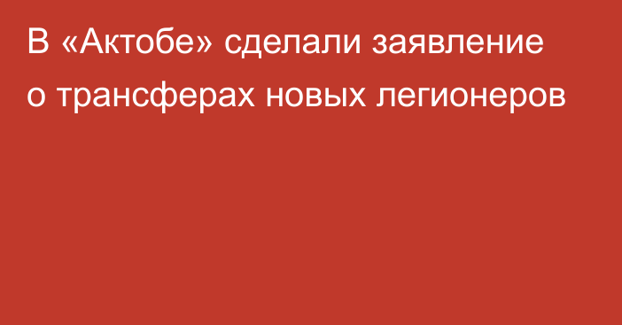 В «Актобе» сделали заявление о трансферах новых легионеров