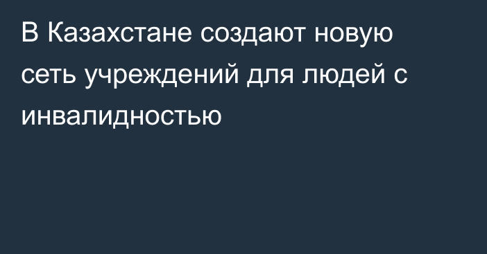 В Казахстане создают новую сеть учреждений для людей с инвалидностью