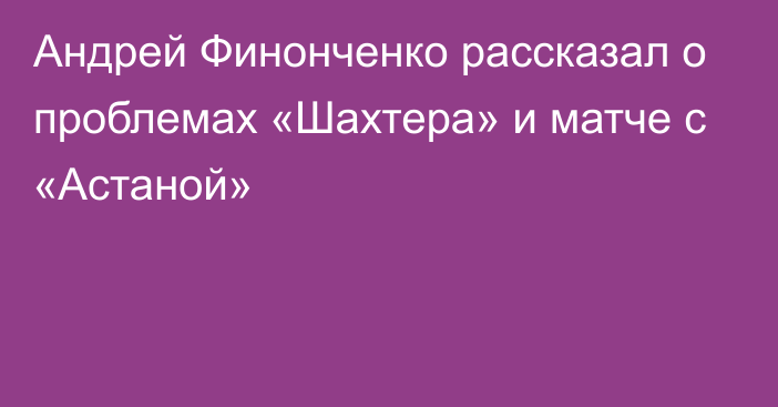 Андрей Финонченко рассказал о проблемах «Шахтера» и матче с «Астаной»