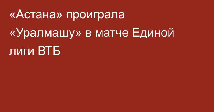 «Астана» проиграла «Уралмашу» в матче Единой лиги ВТБ