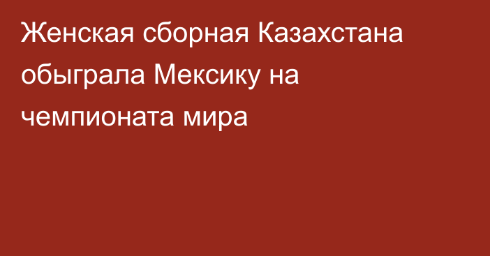 Женская сборная Казахстана обыграла Мексику на чемпионата мира