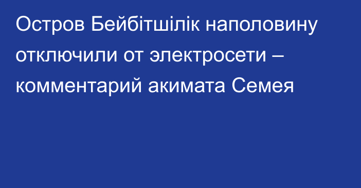 Остров Бейбітшілік наполовину отключили от электросети – комментарий акимата Семея