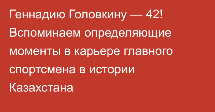 Геннадию Головкину — 42! Вспоминаем определяющие моменты в карьере главного спортсмена в истории Казахстана