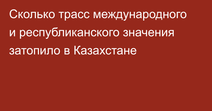 Сколько трасс международного и республиканского значения затопило в Казахстане