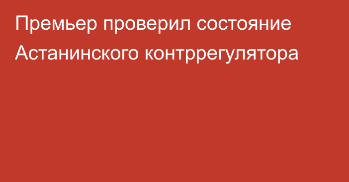 Премьер проверил состояние Астанинского контррегулятора