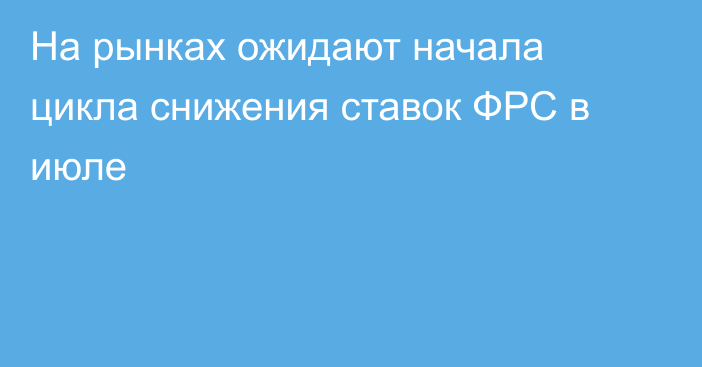 На рынках ожидают начала цикла снижения ставок ФРС в июле