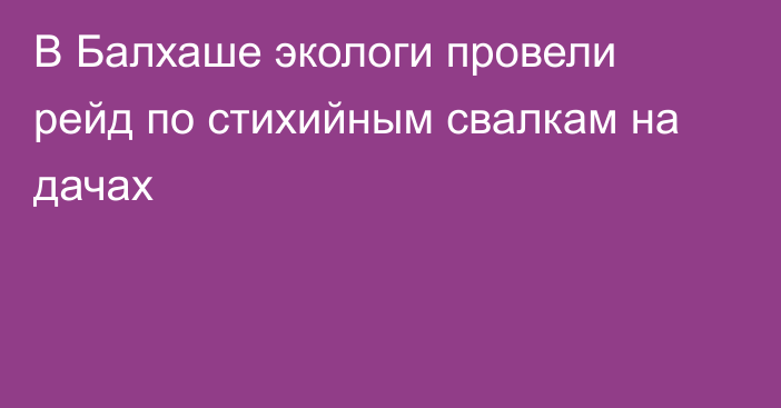 В Балхаше экологи провели рейд по стихийным свалкам на дачах