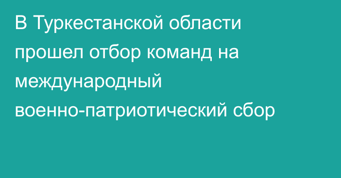 В Туркестанской области  прошел отбор команд на международный военно-патриотический сбор